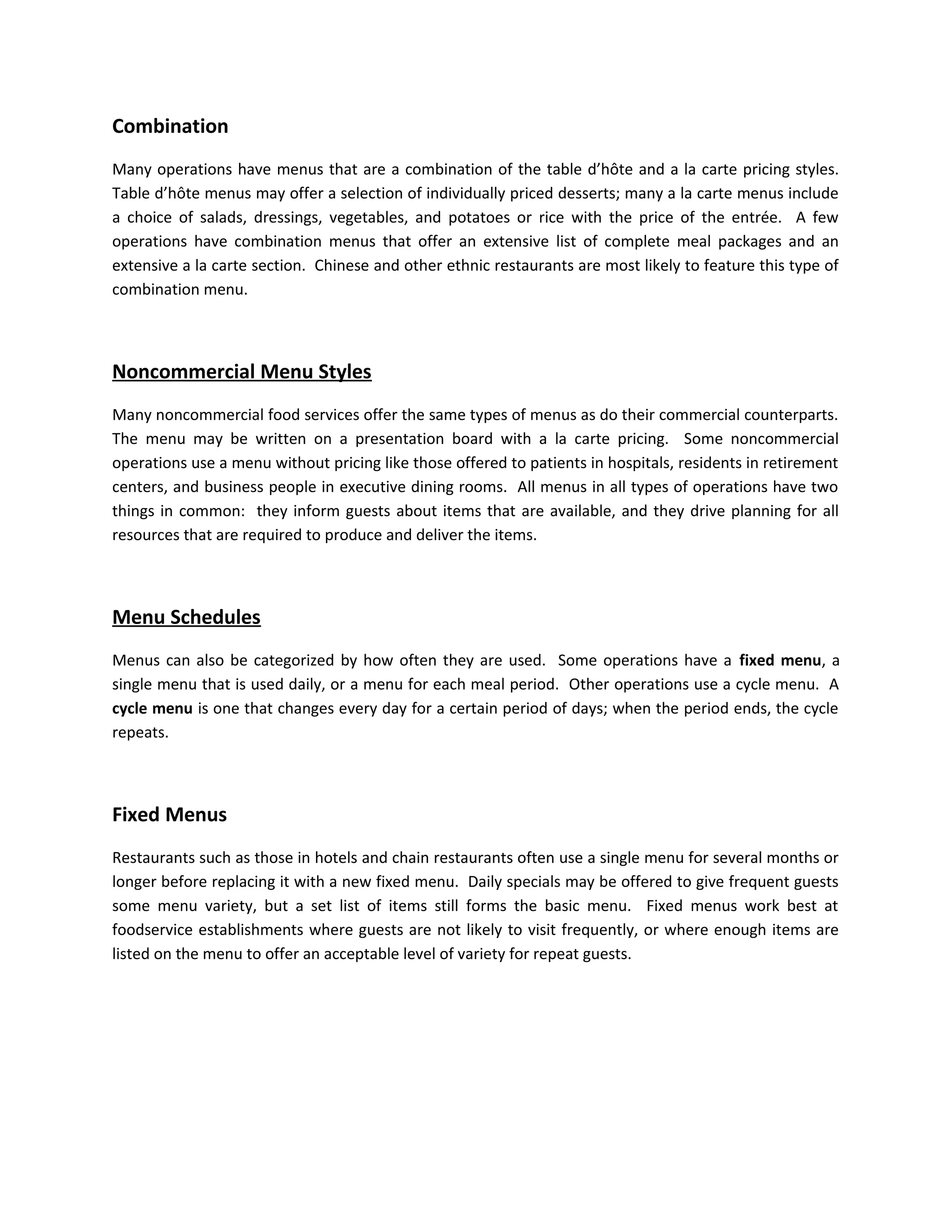 Combination
Many operations have menus that are a combination of the table d’hôte and a la carte pricing styles.
Table d’hôte menus may offer a selection of individually priced desserts; many a la carte menus include
a choice of salads, dressings, vegetables, and potatoes or rice with the price of the entrée. A few
operations have combination menus that offer an extensive list of complete meal packages and an
extensive a la carte section. Chinese and other ethnic restaurants are most likely to feature this type of
combination menu.
Noncommercial Menu Styles
Many noncommercial food services offer the same types of menus as do their commercial counterparts.
The menu may be written on a presentation board with a la carte pricing. Some noncommercial
operations use a menu without pricing like those offered to patients in hospitals, residents in retirement
centers, and business people in executive dining rooms. All menus in all types of operations have two
things in common: they inform guests about items that are available, and they drive planning for all
resources that are required to produce and deliver the items.
Menu Schedules
Menus can also be categorized by how often they are used. Some operations have a fixed menu, a
single menu that is used daily, or a menu for each meal period. Other operations use a cycle menu. A
cycle menu is one that changes every day for a certain period of days; when the period ends, the cycle
repeats.
Fixed Menus
Restaurants such as those in hotels and chain restaurants often use a single menu for several months or
longer before replacing it with a new fixed menu. Daily specials may be offered to give frequent guests
some menu variety, but a set list of items still forms the basic menu. Fixed menus work best at
foodservice establishments where guests are not likely to visit frequently, or where enough items are
listed on the menu to offer an acceptable level of variety for repeat guests.
 