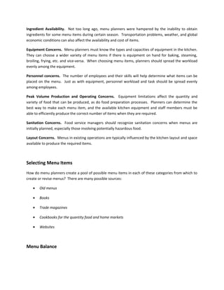 Ingredient Availability. Not too long ago, menu planners were hampered by the inability to obtain
ingredients for some menu items during certain season. Transportation problems, weather, and global
economic conditions can also affect the availability and cost of items.
Equipment Concerns. Menu planners must know the types and capacities of equipment in the kitchen.
They can choose a wider variety of menu items if there is equipment on hand for baking, steaming,
broiling, frying, etc. and vice-versa. When choosing menu items, planners should spread the workload
evenly among the equipment.
Personnel concerns. The number of employees and their skills will help determine what items can be
placed on the menu. Just as with equipment, personnel workload and task should be spread evenly
among employees.
Peak Volume Production and Operating Concerns. Equipment limitations affect the quantity and
variety of food that can be produced, as do food preparation processes. Planners can determine the
best way to make each menu item, and the available kitchen equipment and staff members must be
able to efficiently produce the correct number of items when they are required.
Sanitation Concerns. Food service managers should recognize sanitation concerns when menus are
initially planned, especially those involving potentially hazardous food.
Layout Concerns. Menus in existing operations are typically influenced by the kitchen layout and space
available to produce the required items.
Selecting Menu Items
How do menu planners create a pool of possible menu items in each of these categories from which to
create or revise menus? There are many possible sources:
• Old menus
• Books
• Trade magazines
• Cookbooks for the quantity food and home markets
• Websites
Menu Balance
 