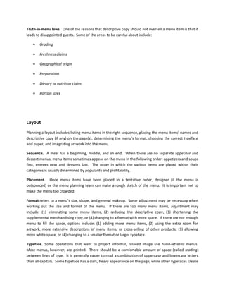 Truth-in-menu laws. One of the reasons that descriptive copy should not oversell a menu item is that it
leads to disappointed guests. Some of the areas to be careful about include:
• Grading
• Freshness claims
• Geographical origin
• Preparation
• Dietary or nutrition claims
• Portion sizes
Layout
Planning a layout includes listing menu items in the right sequence, placing the menu items’ names and
descriptive copy (if any) on the page(s), determining the menu’s format, choosing the correct typeface
and paper, and integrating artwork into the menu.
Sequence. A meal has a beginning, middle, and an end. When there are no separate appetizer and
dessert menus, menu items sometimes appear on the menu in the following order: appetizers and soups
first, entrees next and desserts last. The order in which the various items are placed within their
categories is usually determined by popularity and profitability.
Placement. Once menu items have been placed in a tentative order, designer (if the menu is
outsourced) or the menu planning team can make a rough sketch of the menu. It is important not to
make the menu too crowded
Format refers to a menu’s size, shape, and general makeup. Some adjustment may be necessary when
working out the size and format of the menu. If there are too many menu items, adjustment may
include: (1) eliminating some menu items, (2) reducing the descriptive copy, (3) shortening the
supplemental merchandising copy, or (4) changing to a format with more space. If there are not enough
menu to fill the space, options include: (1) adding more menu items, (2) using the extra room for
artwork, more extensive descriptions of menu items, or cross-selling of other products, (3) allowing
more white space, or (4) changing to a smaller format or larger typeface.
Typeface. Some operations that want to project informal, relaxed image use hand-lettered menus.
Most menus, however, are printed. There should be a comfortable amount of space (called leading)
between lines of type. It is generally easier to read a combination of uppercase and lowercase letters
than all capitals. Some typeface has a dark, heavy appearance on the page, while other typefaces create
 