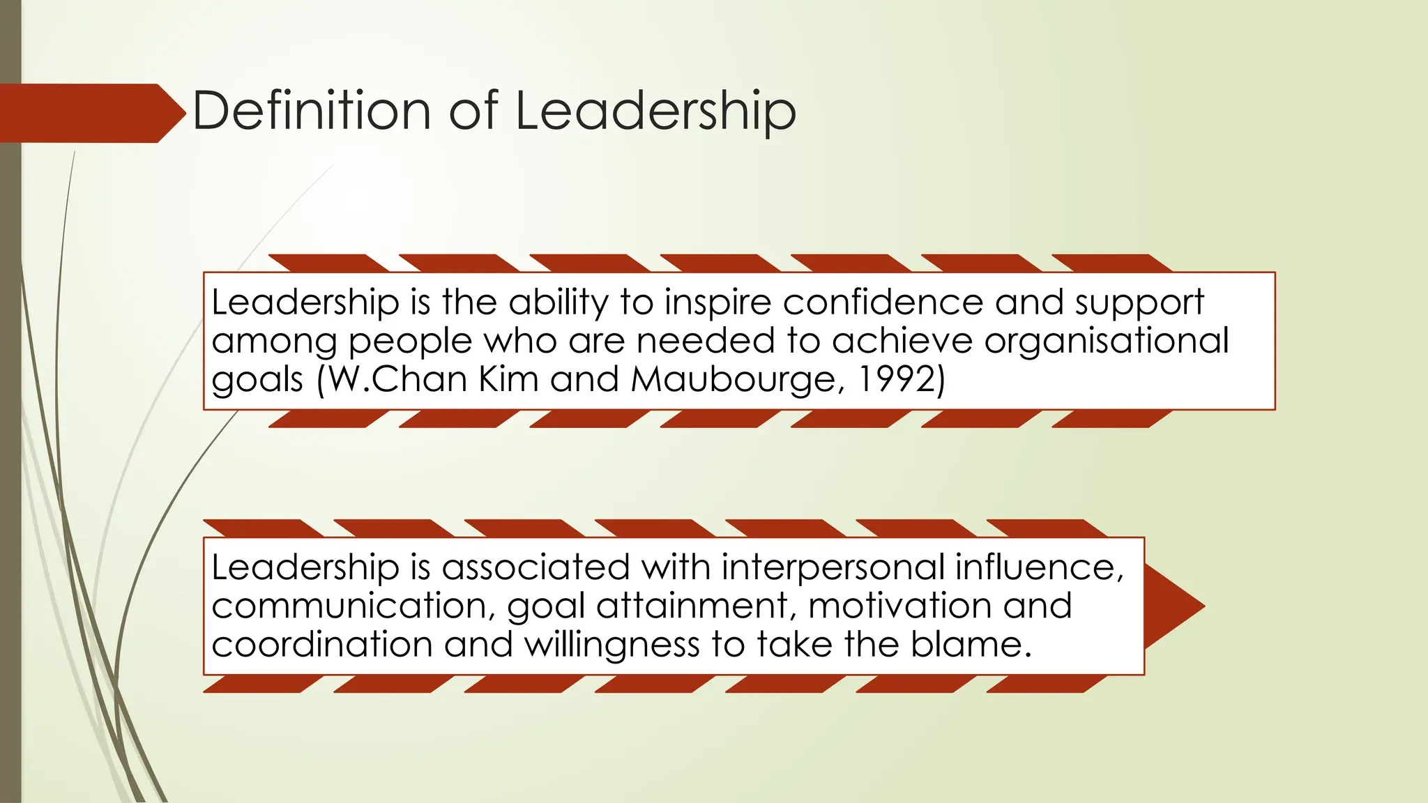 Definition of Leadership
Leadership is the ability to inspire confidence and support
among people who are needed to achieve organisational
goals (W.Chan Kim and Maubourge, 1992)
Leadership is associated with interpersonal influence,
communication, goal attainment, motivation and
coordination and willingness to take the blame.
 