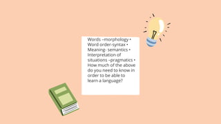 Words –morphology •
Word order-syntax •
Meaning- semantics •
Interpretation of
situations –pragmatics •
How much of the above
do you need to know in
order to be able to
learn a language?
 