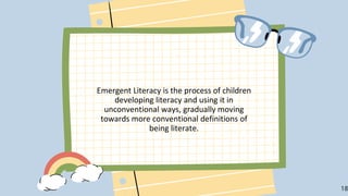 Emergent Literacy is the process of children
developing literacy and using it in
unconventional ways, gradually moving
towards more conventional definitions of
being literate.
18
 