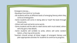 Emergent Literacy….
•Develops from birth to 1st Grade
–All students will be at different levels of emerging literacy when they
come to kindergarten.
–Some students will come in being able to “read” the book through
the pictures.
–Others will read and write some words.
–Some students will be able to retell stories with much detail, others
will only give a few details.
–Some students will scribble to write, others will write random
letters, a few may write words.
Teachers should accept all these stages of emergent literacy and
plan appropriate activities for students to continue to progress.
 