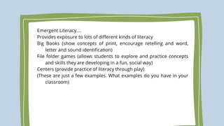 Emergent Literacy….
Provides exposure to lots of different kinds of literacy
Big Books (show concepts of print, encourage retelling and word,
letter and sound identification)
File folder games (allows students to explore and practice concepts
and skills they are developing in a fun, social way)
Centers (provide practice of literacy through play)
(These are just a few examples. What examples do you have in your
classroom)
 