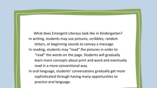 What does Emergent Literacy look like in Kindergarten?
In writing, students may use pictures, scribbles, random
letters, or beginning sounds to convey a message.
In reading, students may “read” the pictures in order to
“read” the words on the page. Students will gradually
learn more concepts about print and word and eventually
read in a more conventional way.
In oral language, students’ conversations gradually get more
sophisticated through having many opportunities to
practice oral language.
 