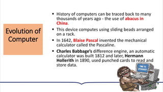Evolution of
Computer
10
▪ History of computers can be traced back to many
thousands of years ago - the use of abacus in
China.
▪ This device computes using sliding beads arranged
on a rack.
▪ In 1642, Blaise Pascal invented the mechanical
calculator called the Pascaline.
▪ Charles Babbage’s difference engine, an automatic
calculator was built 1812 and later, Hermann
Hollerith in 1890, used punched cards to read and
store data.
 