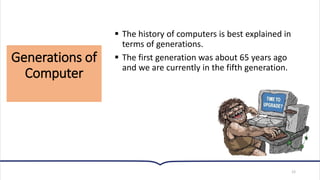 Generations of
Computer
12
▪ The history of computers is best explained in
terms of generations.
▪ The first generation was about 65 years ago
and we are currently in the fifth generation.
 