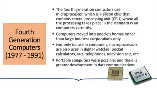 Fourth
Generation
Computers
(1977 - 1991)
17
▪ The fourth generation computers use
microprocessor, which is a silicon chip that
contains central processing unit (CPU) where all
the processing takes place, is the standard in all
computers currently.
▪ Computers moved into people’s homes rather
than large business corporations only.
▪ Not only for use in computers, microprocessors
are also used in digital watches, pocket
calculators, cars, telephones, television sets, etc.
▪ Portable computers were possible, and there is
greater development in data communications.
 