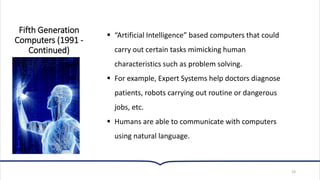 19
▪ “Artificial Intelligence” based computers that could
carry out certain tasks mimicking human
characteristics such as problem solving.
▪ For example, Expert Systems help doctors diagnose
patients, robots carrying out routine or dangerous
jobs, etc.
▪ Humans are able to communicate with computers
using natural language.
Fifth Generation
Computers (1991 -
Continued)
 