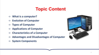 Topic Content
 What is a computer?
 Evolution of Computer
 Types of Computer
 Applications of Computer
 Characteristics of a Computer
 Advantages and Disadvantages of Computer
 System Components
2
 