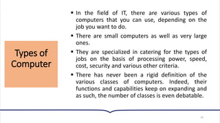 Types of
Computer
20
▪ In the field of IT, there are various types of
computers that you can use, depending on the
job you want to do.
▪ There are small computers as well as very large
ones.
▪ They are specialized in catering for the types of
jobs on the basis of processing power, speed,
cost, security and various other criteria.
▪ There has never been a rigid definition of the
various classes of computers. Indeed, their
functions and capabilities keep on expanding and
as such, the number of classes is even debatable.
 