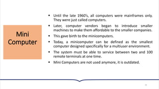 Mini
Computer
24
▪ Until the late 1960’s, all computers were mainframes only.
They were just called computers.
▪ Later, computer vendors began to introduce smaller
machines to make them affordable to the smaller companies.
▪ This gave birth to the minicomputers.
▪ Today, a minicomputer can be defined as the smallest
computer designed specifically for a multiuser environment.
▪ The system must be able to service between two and 100
remote terminals at one time.
▪ Mini Computers are not used anymore, it is outdated.
 