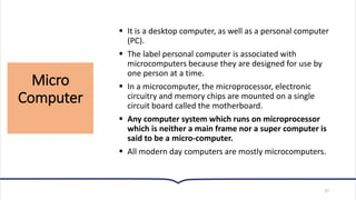 Micro
Computer
27
▪ It is a desktop computer, as well as a personal computer
(PC).
▪ The label personal computer is associated with
microcomputers because they are designed for use by
one person at a time.
▪ In a microcomputer, the microprocessor, electronic
circuitry and memory chips are mounted on a single
circuit board called the motherboard.
▪ Any computer system which runs on microprocessor
which is neither a main frame nor a super computer is
said to be a micro-computer.
▪ All modern day computers are mostly microcomputers.
 