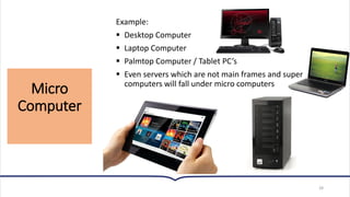 Micro
Computer
28
Example:
▪ Desktop Computer
▪ Laptop Computer
▪ Palmtop Computer / Tablet PC’s
▪ Even servers which are not main frames and super
computers will fall under micro computers
 