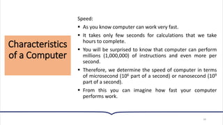 Characteristics
of a Computer
34
Speed:
▪ As you know computer can work very fast.
▪ It takes only few seconds for calculations that we take
hours to complete.
▪ You will be surprised to know that computer can perform
millions (1,000,000) of instructions and even more per
second.
▪ Therefore, we determine the speed of computer in terms
of microsecond (106 part of a second) or nanosecond (109
part of a second).
▪ From this you can imagine how fast your computer
performs work.
 