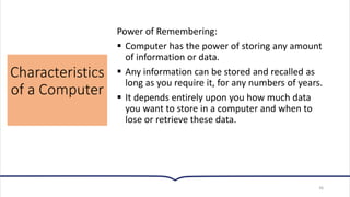 Characteristics
of a Computer
36
Power of Remembering:
▪ Computer has the power of storing any amount
of information or data.
▪ Any information can be stored and recalled as
long as you require it, for any numbers of years.
▪ It depends entirely upon you how much data
you want to store in a computer and when to
lose or retrieve these data.
 