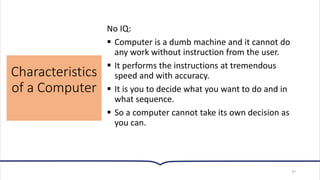 Characteristics
of a Computer
37
No IQ:
▪ Computer is a dumb machine and it cannot do
any work without instruction from the user.
▪ It performs the instructions at tremendous
speed and with accuracy.
▪ It is you to decide what you want to do and in
what sequence.
▪ So a computer cannot take its own decision as
you can.
 