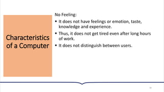 Characteristics
of a Computer
38
No Feeling:
▪ It does not have feelings or emotion, taste,
knowledge and experience.
▪ Thus, it does not get tired even after long hours
of work.
▪ It does not distinguish between users.
 