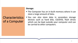 Characteristics
of a Computer
39
Storage:
▪ The Computer has an in-built memory where it can
store a large amount of data.
▪ You can also store data in secondary storage
devices such as hard disk, CD/DVD, flash drives
which can be kept outside your computer and can
be carried to other computers.
 