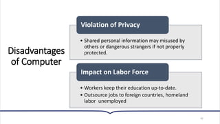 Disadvantages
of Computer
42
• Shared personal information may misused by
others or dangerous strangers if not properly
protected.
Violation of Privacy
• Workers keep their education up-to-date.
• Outsource jobs to foreign countries, homeland
labor unemployed
Impact on Labor Force
 