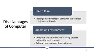 Disadvantages
of Computer
43
• Prolonged and improper computer use can lead
to injuries or disorder
Health Risks
• Computer waste and manufacturing process
pollute the environment.
• Release toxic, mercury, lead pollution.
Impact on Environment
 