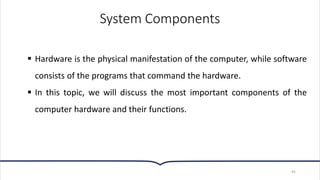 System Components
▪ Hardware is the physical manifestation of the computer, while software
consists of the programs that command the hardware.
▪ In this topic, we will discuss the most important components of the
computer hardware and their functions.
45
 