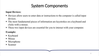 System Components
Input Devices:
▪ Devices allow users to enter data or instructions to the computer is called input
devices.
▪ The most fundamental pieces of information are keystrokes on a keyboard and
clicks with a mouse.
▪ These two input devices are essential for you to interact with your computer.
Example:
▪ Keyboard
▪ Mouse
▪ Microphone
▪ Scanner
47
 