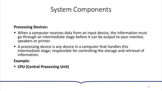 System Components
Processing Devices:
▪ When a computer receives data from an input device, the information must
go through an intermediate stage before it can be output to your monitor,
speakers or printer.
▪ A processing device is any device in a computer that handles this
intermediate stage; responsible for controlling the storage and retrieval of
information.
Example:
▪ CPU (Central Processing Unit)
48
 