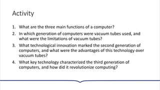 Activity
1. What are the three main functions of a computer?
2. In which generation of computers were vacuum tubes used, and
what were the limitations of vacuum tubes?
3. What technological innovation marked the second generation of
computers, and what were the advantages of this technology over
vacuum tubes?
4. What key technology characterized the third generation of
computers, and how did it revolutionize computing?
 