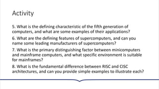 Activity
5. What is the defining characteristic of the fifth generation of
computers, and what are some examples of their applications?
6. What are the defining features of supercomputers, and can you
name some leading manufacturers of supercomputers?
7. What is the primary distinguishing factor between minicomputers
and mainframe computers, and what specific environment is suitable
for mainframes?
8. What is the fundamental difference between RISC and CISC
architectures, and can you provide simple examples to illustrate each?
 