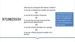971982553V
How do you interpret the above number?
It can be a telephone number of a person
OR
It can be ID number of person
OR
It can be the annual income of the
government department
OR
It can be invoice Number of a receipt
OR
It can be a Bank account number of a
person
7
“The National ID card
of Ben who was born
1997 is 971982553V”
is meaningful and it
can be considered as
information
 