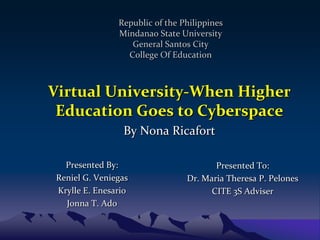 Republic of the Philippines
               Mindanao State University
                  General Santos City
                 College Of Education



Virtual University-When Higher
 Education Goes to Cyberspace
                By Nona Ricafort

  Presented By:                        Presented To:
Reniel G. Veniegas              Dr. Maria Theresa P. Pelones
Krylle E. Enesario                    CITE 3S Adviser
  Jonna T. Ado
 