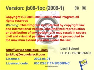 Version: jb08-1oc (2009-1)                          
   Copyright (C) 2008-2009 Lecii School Program all
   rights reserved
   Warning: This Program is protected by copyright law
   and international treaties. Unauthorized reproduction
   or distribution of any portion of it may result in severe
   civil and criminal penalties and will be prosecuted to
   the maximun extend possible under the law.


         http://www.escuelalecii.com        Lecii School
         juridica@escuelalecii.com          I.E.P.G. PROGRAM 8
         Licensed:
Lecii School
                           2008-08-01
         Licensed code:    00012981117-5//000PNC
                               leciiEnglishSchool05
 