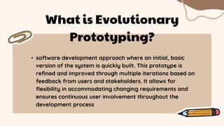 • software development approach where an initial, basic
version of the system is quickly built. This prototype is
refined and improved through multiple iterations based on
feedback from users and stakeholders. It allows for
flexibility in accommodating changing requirements and
ensures continuous user involvement throughout the
development process
What is Evolutionary
Prototyping?
 