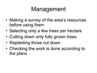 Management Making a survey of the area’s resources before using them Selecting only a few trees per hectare Cutting down only fully grown trees Replanting those cut down Checking the work is done according to the plans 