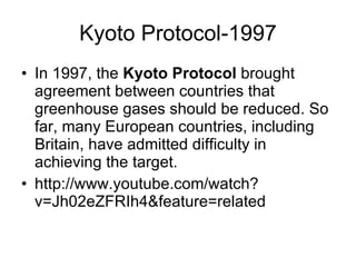 Kyoto Protocol-1997 In 1997, the  Kyoto Protocol  brought agreement between countries that greenhouse gases should be reduced. So far, many European countries, including Britain, have admitted difficulty in achieving the target. http://www.youtube.com/watch?v=Jh02eZFRIh4&feature=related 