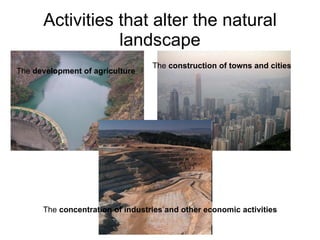 Activities that alter the natural landscape The  development of agriculture   The  construction of towns and cities   The  concentration of industries and other economic activities   