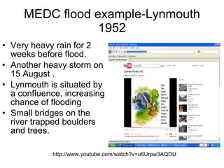 MEDC flood example-Lynmouth 1952 Very heavy rain for 2 weeks before flood. Another heavy storm on 15 August .  Lynmouth is situated by a confluence, increasing chance of flooding  Small bridges on the river trapped boulders and trees.  http://www.youtube.com/watch?v=u6Urpw3AQDU 