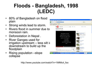 Floods - Bangladesh, 1998 (LEDC) 80% of Bangladesh on flood plain  Strong winds lead to storm. Rivers flood in summer due to monsoon rain.  Deforestation in Nepal . River Ganges used for irrigation upstream – less silt in downstream to build up the floodplain  Rising population –slope collapse  http://www.youtube.com/watch?v=1tMMcrl_foo 