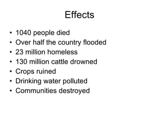 Effects 1040 people died  Over half the country flooded  23 million homeless  130 million cattle drowned  Crops ruined  Drinking water polluted  Communities destroyed  
