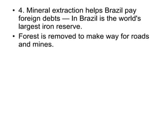 4.  Mineral extraction helps Brazil pay foreign debts — In Brazil is the world's largest iron reserve.  Forest is removed to make way for roads and mines. 