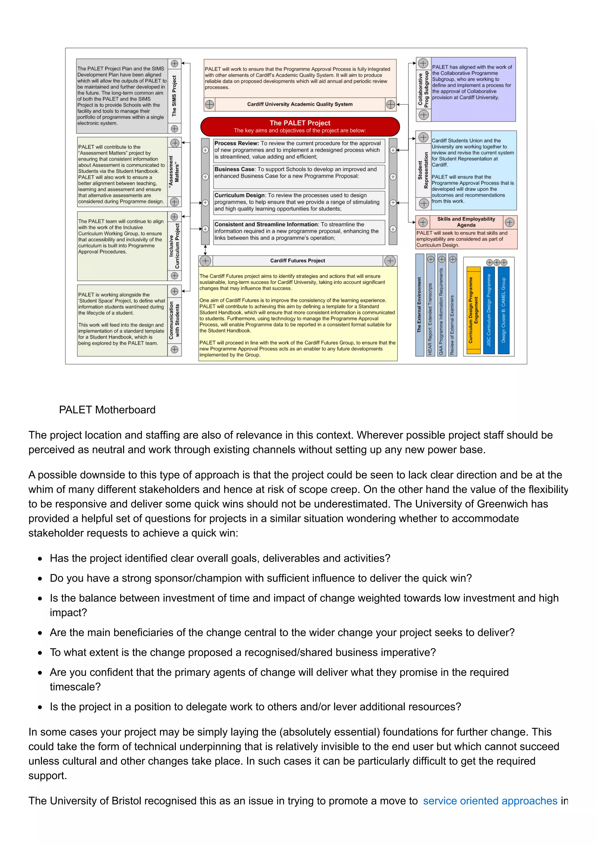 PALET Motherboard
The project location and staffing are also of relevance in this context. Wherever possible project staff should be
perceived as neutral and work through existing channels without setting up any new power base.
A possible downside to this type of approach is that the project could be seen to lack clear direction and be at the
whim of many different stakeholders and hence at risk of scope creep. On the other hand the value of the flexibility
to be responsive and deliver some quick wins should not be underestimated. The University of Greenwich has
provided a helpful set of questions for projects in a similar situation wondering whether to accommodate
stakeholder requests to achieve a quick win:
Has the project identified clear overall goals, deliverables and activities?
Do you have a strong sponsor/champion with sufficient influence to deliver the quick win?
Is the balance between investment of time and impact of change weighted towards low investment and high
impact?
Are the main beneficiaries of the change central to the wider change your project seeks to deliver?
To what extent is the change proposed a recognised/shared business imperative?
Are you confident that the primary agents of change will deliver what they promise in the required
timescale?
Is the project in a position to delegate work to others and/or lever additional resources?
In some cases your project may be simply laying the (absolutely essential) foundations for further change. This
could take the form of technical underpinning that is relatively invisible to the end user but which cannot succeed
unless cultural and other changes take place. In such cases it can be particularly difficult to get the required
support.
The University of Bristol recognised this as an issue in trying to promote a move to service oriented approaches in
 