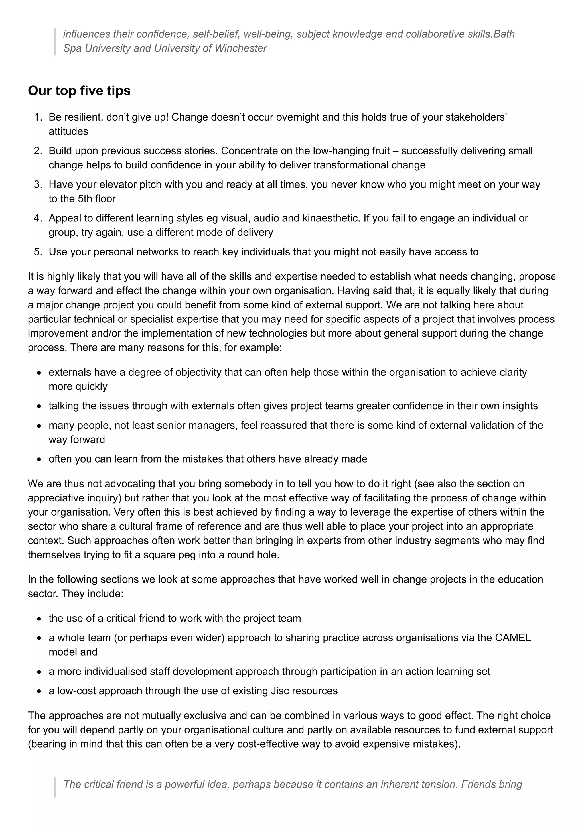 influences their confidence, self-belief, well-being, subject knowledge and collaborative skills.Bath
Spa University and University of Winchester
Our top five tips
1. Be resilient, don’t give up! Change doesn’t occur overnight and this holds true of your stakeholders’
attitudes
2. Build upon previous success stories. Concentrate on the low-hanging fruit – successfully delivering small
change helps to build confidence in your ability to deliver transformational change
3. Have your elevator pitch with you and ready at all times, you never know who you might meet on your way
to the 5th floor
4. Appeal to different learning styles eg visual, audio and kinaesthetic. If you fail to engage an individual or
group, try again, use a different mode of delivery
5. Use your personal networks to reach key individuals that you might not easily have access to
It is highly likely that you will have all of the skills and expertise needed to establish what needs changing, propose
a way forward and effect the change within your own organisation. Having said that, it is equally likely that during
a major change project you could benefit from some kind of external support. We are not talking here about
particular technical or specialist expertise that you may need for specific aspects of a project that involves process
improvement and/or the implementation of new technologies but more about general support during the change
process. There are many reasons for this, for example:
externals have a degree of objectivity that can often help those within the organisation to achieve clarity
more quickly
talking the issues through with externals often gives project teams greater confidence in their own insights
many people, not least senior managers, feel reassured that there is some kind of external validation of the
way forward
often you can learn from the mistakes that others have already made
We are thus not advocating that you bring somebody in to tell you how to do it right (see also the section on
appreciative inquiry) but rather that you look at the most effective way of facilitating the process of change within
your organisation. Very often this is best achieved by finding a way to leverage the expertise of others within the
sector who share a cultural frame of reference and are thus well able to place your project into an appropriate
context. Such approaches often work better than bringing in experts from other industry segments who may find
themselves trying to fit a square peg into a round hole.
In the following sections we look at some approaches that have worked well in change projects in the education
sector. They include:
the use of a critical friend to work with the project team
a whole team (or perhaps even wider) approach to sharing practice across organisations via the CAMEL
model and
a more individualised staff development approach through participation in an action learning set
a low-cost approach through the use of existing Jisc resources
The approaches are not mutually exclusive and can be combined in various ways to good effect. The right choice
for you will depend partly on your organisational culture and partly on available resources to fund external support
(bearing in mind that this can often be a very cost-effective way to avoid expensive mistakes).
The critical friend is a powerful idea, perhaps because it contains an inherent tension. Friends bring
 