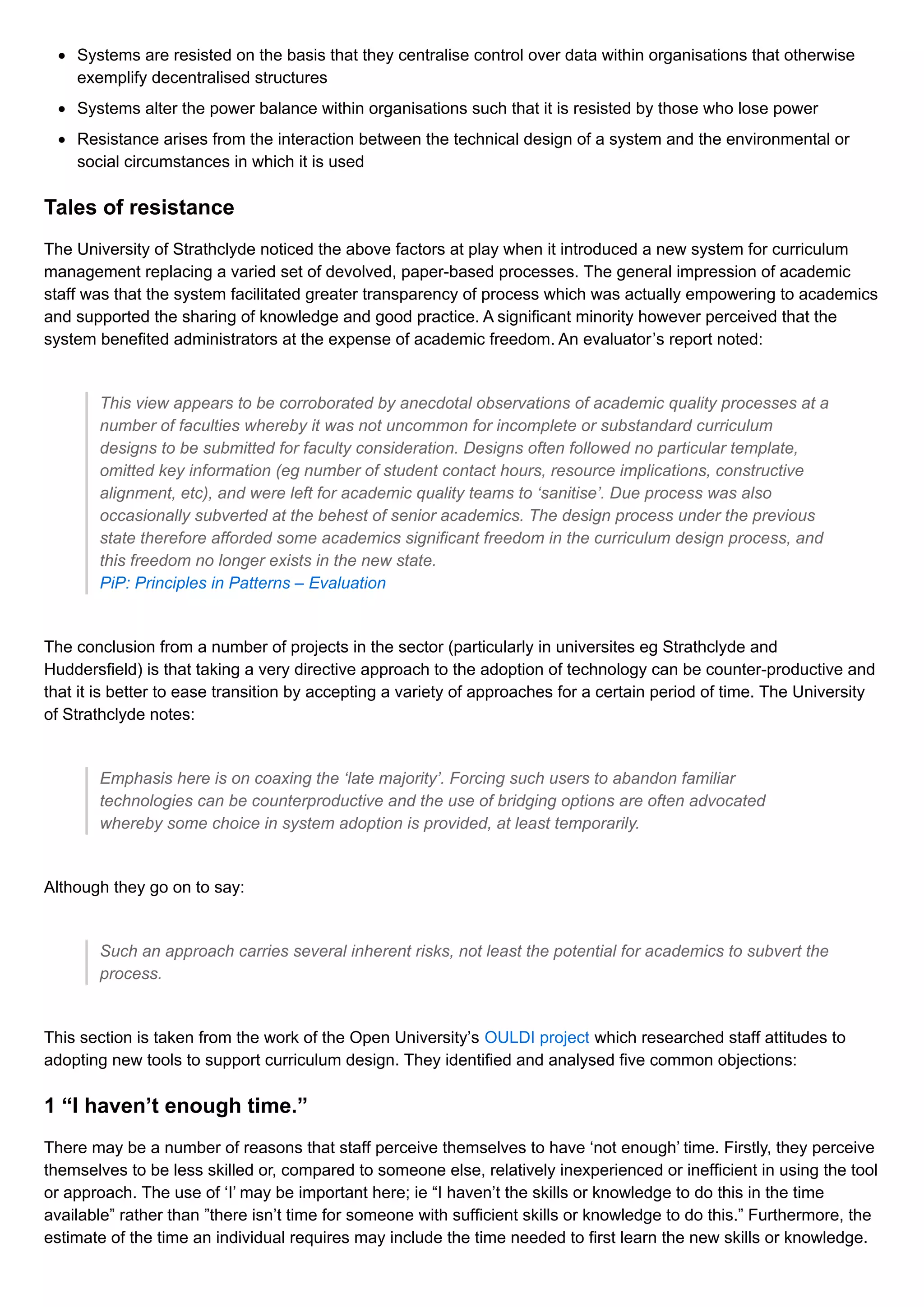 Systems are resisted on the basis that they centralise control over data within organisations that otherwise
exemplify decentralised structures
Systems alter the power balance within organisations such that it is resisted by those who lose power
Resistance arises from the interaction between the technical design of a system and the environmental or
social circumstances in which it is used
Tales of resistance
The University of Strathclyde noticed the above factors at play when it introduced a new system for curriculum
management replacing a varied set of devolved, paper-based processes. The general impression of academic
staff was that the system facilitated greater transparency of process which was actually empowering to academics
and supported the sharing of knowledge and good practice. A significant minority however perceived that the
system benefited administrators at the expense of academic freedom. An evaluator’s report noted:
This view appears to be corroborated by anecdotal observations of academic quality processes at a
number of faculties whereby it was not uncommon for incomplete or substandard curriculum
designs to be submitted for faculty consideration. Designs often followed no particular template,
omitted key information (eg number of student contact hours, resource implications, constructive
alignment, etc), and were left for academic quality teams to ‘sanitise’. Due process was also
occasionally subverted at the behest of senior academics. The design process under the previous
state therefore afforded some academics significant freedom in the curriculum design process, and
this freedom no longer exists in the new state.
PiP: Principles in Patterns – Evaluation
The conclusion from a number of projects in the sector (particularly in universites eg Strathclyde and
Huddersfield) is that taking a very directive approach to the adoption of technology can be counter-productive and
that it is better to ease transition by accepting a variety of approaches for a certain period of time. The University
of Strathclyde notes:
Emphasis here is on coaxing the ‘late majority’. Forcing such users to abandon familiar
technologies can be counterproductive and the use of bridging options are often advocated
whereby some choice in system adoption is provided, at least temporarily.
Although they go on to say:
Such an approach carries several inherent risks, not least the potential for academics to subvert the
process.
This section is taken from the work of the Open University’s OULDI project which researched staff attitudes to
adopting new tools to support curriculum design. They identified and analysed five common objections:
1 “I haven’t enough time.”
There may be a number of reasons that staff perceive themselves to have ‘not enough’ time. Firstly, they perceive
themselves to be less skilled or, compared to someone else, relatively inexperienced or inefficient in using the tool
or approach. The use of ‘I’ may be important here; ie “I haven’t the skills or knowledge to do this in the time
available” rather than ”there isn’t time for someone with sufficient skills or knowledge to do this.” Furthermore, the
estimate of the time an individual requires may include the time needed to first learn the new skills or knowledge.
 