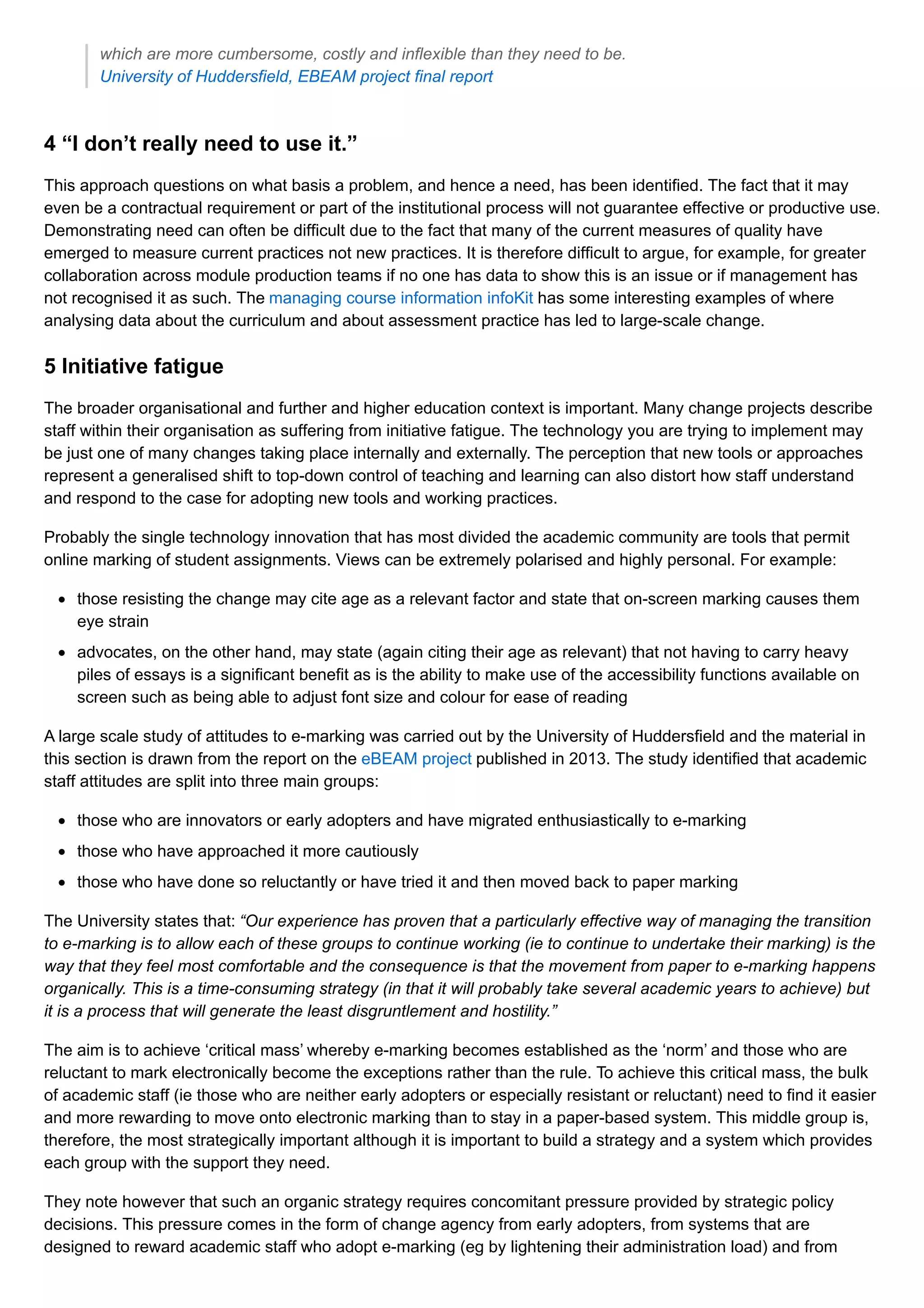 which are more cumbersome, costly and inflexible than they need to be.
University of Huddersfield, EBEAM project final report
4 “I don’t really need to use it.”
This approach questions on what basis a problem, and hence a need, has been identified. The fact that it may
even be a contractual requirement or part of the institutional process will not guarantee effective or productive use.
Demonstrating need can often be difficult due to the fact that many of the current measures of quality have
emerged to measure current practices not new practices. It is therefore difficult to argue, for example, for greater
collaboration across module production teams if no one has data to show this is an issue or if management has
not recognised it as such. The managing course information infoKit has some interesting examples of where
analysing data about the curriculum and about assessment practice has led to large-scale change.
5 Initiative fatigue
The broader organisational and further and higher education context is important. Many change projects describe
staff within their organisation as suffering from initiative fatigue. The technology you are trying to implement may
be just one of many changes taking place internally and externally. The perception that new tools or approaches
represent a generalised shift to top-down control of teaching and learning can also distort how staff understand
and respond to the case for adopting new tools and working practices.
Probably the single technology innovation that has most divided the academic community are tools that permit
online marking of student assignments. Views can be extremely polarised and highly personal. For example:
those resisting the change may cite age as a relevant factor and state that on-screen marking causes them
eye strain
advocates, on the other hand, may state (again citing their age as relevant) that not having to carry heavy
piles of essays is a significant benefit as is the ability to make use of the accessibility functions available on
screen such as being able to adjust font size and colour for ease of reading
A large scale study of attitudes to e-marking was carried out by the University of Huddersfield and the material in
this section is drawn from the report on the eBEAM project published in 2013. The study identified that academic
staff attitudes are split into three main groups:
those who are innovators or early adopters and have migrated enthusiastically to e-marking
those who have approached it more cautiously
those who have done so reluctantly or have tried it and then moved back to paper marking
The University states that: “Our experience has proven that a particularly effective way of managing the transition
to e-marking is to allow each of these groups to continue working (ie to continue to undertake their marking) is the
way that they feel most comfortable and the consequence is that the movement from paper to e-marking happens
organically. This is a time-consuming strategy (in that it will probably take several academic years to achieve) but
it is a process that will generate the least disgruntlement and hostility.”
The aim is to achieve ‘critical mass’ whereby e-marking becomes established as the ‘norm’ and those who are
reluctant to mark electronically become the exceptions rather than the rule. To achieve this critical mass, the bulk
of academic staff (ie those who are neither early adopters or especially resistant or reluctant) need to find it easier
and more rewarding to move onto electronic marking than to stay in a paper-based system. This middle group is,
therefore, the most strategically important although it is important to build a strategy and a system which provides
each group with the support they need.
They note however that such an organic strategy requires concomitant pressure provided by strategic policy
decisions. This pressure comes in the form of change agency from early adopters, from systems that are
designed to reward academic staff who adopt e-marking (eg by lightening their administration load) and from
 