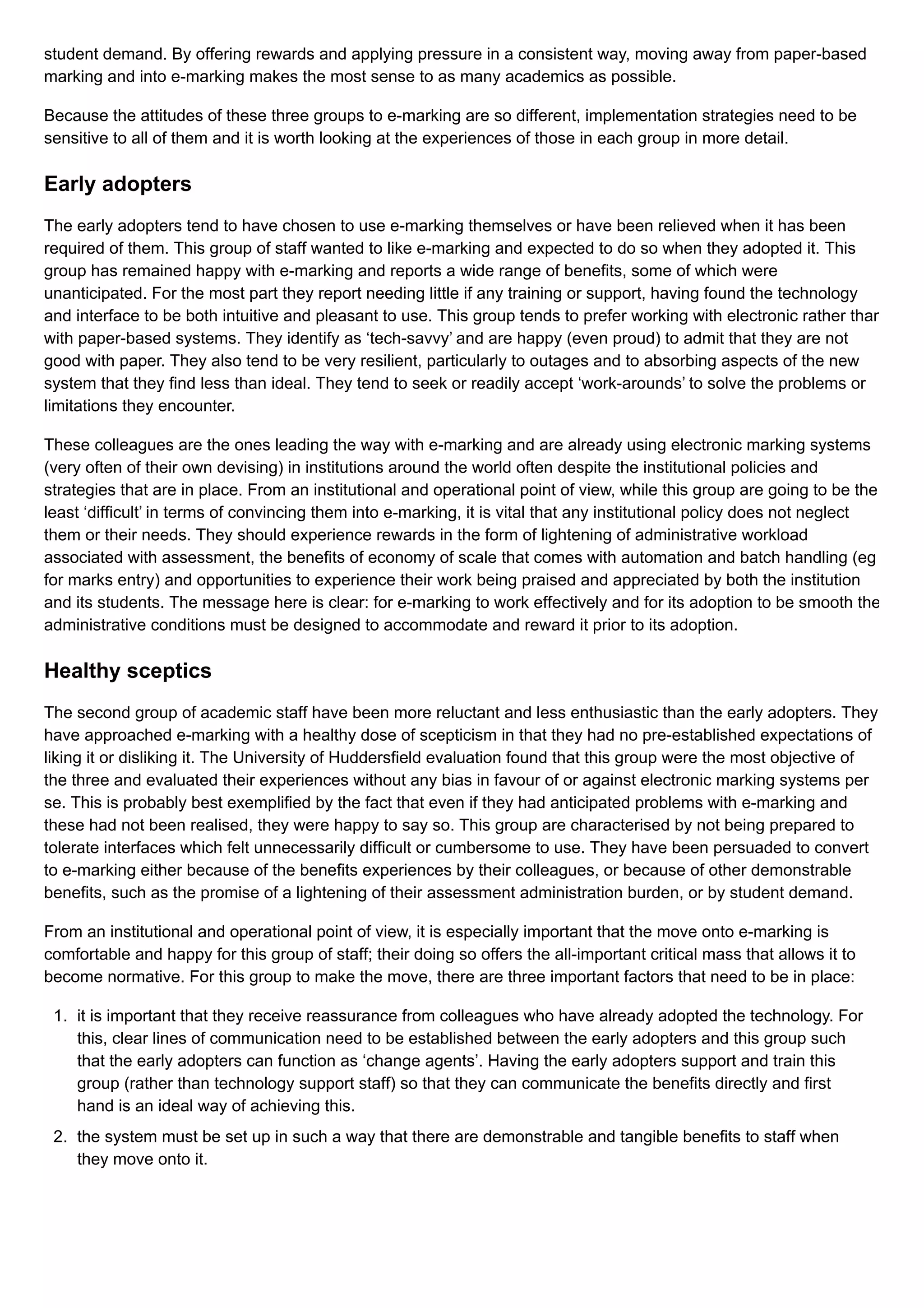 student demand. By offering rewards and applying pressure in a consistent way, moving away from paper-based
marking and into e-marking makes the most sense to as many academics as possible.
Because the attitudes of these three groups to e-marking are so different, implementation strategies need to be
sensitive to all of them and it is worth looking at the experiences of those in each group in more detail.
Early adopters
The early adopters tend to have chosen to use e-marking themselves or have been relieved when it has been
required of them. This group of staff wanted to like e-marking and expected to do so when they adopted it. This
group has remained happy with e-marking and reports a wide range of benefits, some of which were
unanticipated. For the most part they report needing little if any training or support, having found the technology
and interface to be both intuitive and pleasant to use. This group tends to prefer working with electronic rather than
with paper-based systems. They identify as ‘tech-savvy’ and are happy (even proud) to admit that they are not
good with paper. They also tend to be very resilient, particularly to outages and to absorbing aspects of the new
system that they find less than ideal. They tend to seek or readily accept ‘work-arounds’ to solve the problems or
limitations they encounter.
These colleagues are the ones leading the way with e-marking and are already using electronic marking systems
(very often of their own devising) in institutions around the world often despite the institutional policies and
strategies that are in place. From an institutional and operational point of view, while this group are going to be the
least ‘difficult’ in terms of convincing them into e-marking, it is vital that any institutional policy does not neglect
them or their needs. They should experience rewards in the form of lightening of administrative workload
associated with assessment, the benefits of economy of scale that comes with automation and batch handling (eg
for marks entry) and opportunities to experience their work being praised and appreciated by both the institution
and its students. The message here is clear: for e-marking to work effectively and for its adoption to be smooth the
administrative conditions must be designed to accommodate and reward it prior to its adoption.
Healthy sceptics
The second group of academic staff have been more reluctant and less enthusiastic than the early adopters. They
have approached e-marking with a healthy dose of scepticism in that they had no pre-established expectations of
liking it or disliking it. The University of Huddersfield evaluation found that this group were the most objective of
the three and evaluated their experiences without any bias in favour of or against electronic marking systems per
se. This is probably best exemplified by the fact that even if they had anticipated problems with e-marking and
these had not been realised, they were happy to say so. This group are characterised by not being prepared to
tolerate interfaces which felt unnecessarily difficult or cumbersome to use. They have been persuaded to convert
to e-marking either because of the benefits experiences by their colleagues, or because of other demonstrable
benefits, such as the promise of a lightening of their assessment administration burden, or by student demand.
From an institutional and operational point of view, it is especially important that the move onto e-marking is
comfortable and happy for this group of staff; their doing so offers the all-important critical mass that allows it to
become normative. For this group to make the move, there are three important factors that need to be in place:
1. it is important that they receive reassurance from colleagues who have already adopted the technology. For
this, clear lines of communication need to be established between the early adopters and this group such
that the early adopters can function as ‘change agents’. Having the early adopters support and train this
group (rather than technology support staff) so that they can communicate the benefits directly and first
hand is an ideal way of achieving this.
2. the system must be set up in such a way that there are demonstrable and tangible benefits to staff when
they move onto it.
 
