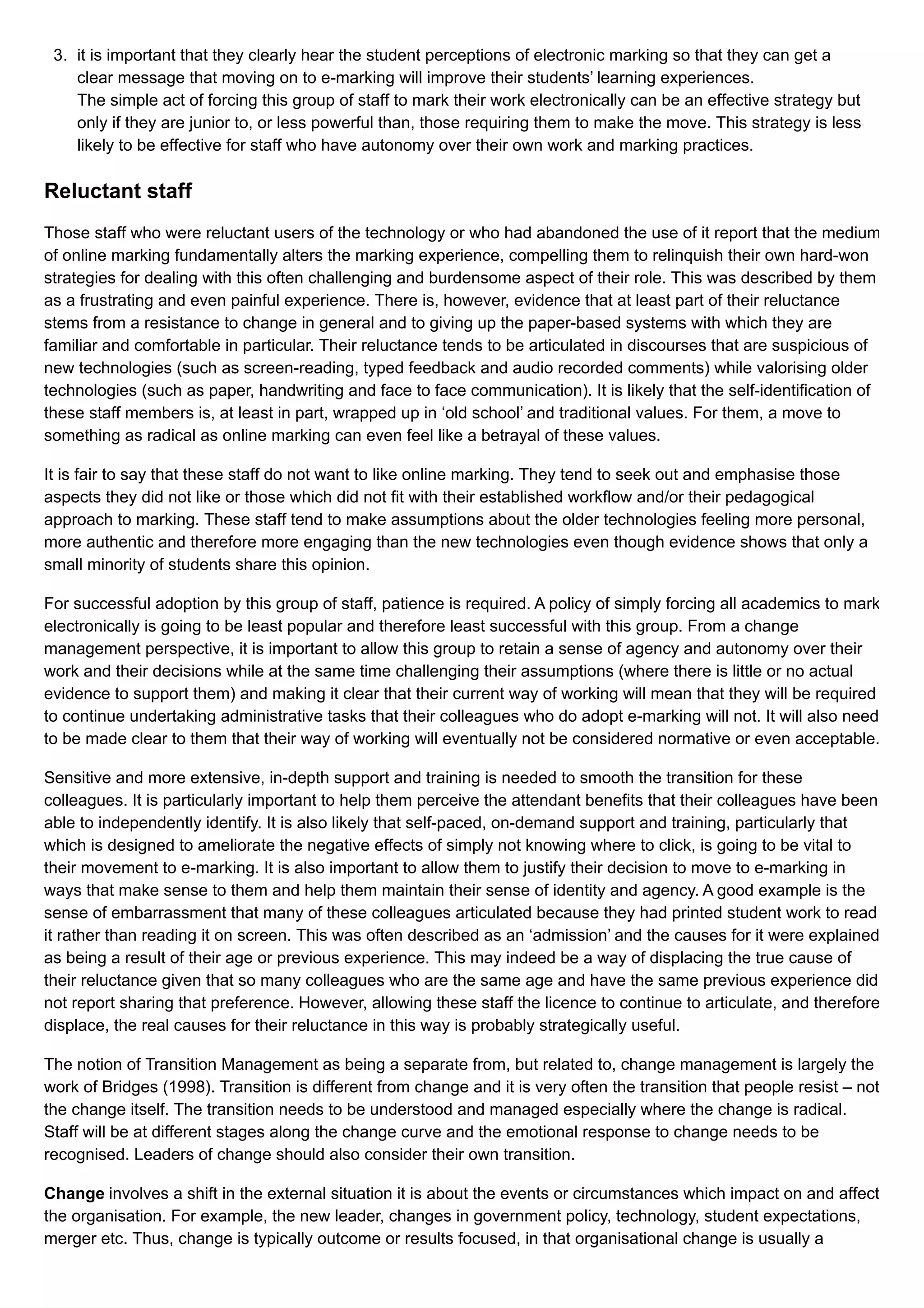 3. it is important that they clearly hear the student perceptions of electronic marking so that they can get a
clear message that moving on to e-marking will improve their students’ learning experiences.
The simple act of forcing this group of staff to mark their work electronically can be an effective strategy but
only if they are junior to, or less powerful than, those requiring them to make the move. This strategy is less
likely to be effective for staff who have autonomy over their own work and marking practices.
Reluctant staff
Those staff who were reluctant users of the technology or who had abandoned the use of it report that the medium
of online marking fundamentally alters the marking experience, compelling them to relinquish their own hard-won
strategies for dealing with this often challenging and burdensome aspect of their role. This was described by them
as a frustrating and even painful experience. There is, however, evidence that at least part of their reluctance
stems from a resistance to change in general and to giving up the paper-based systems with which they are
familiar and comfortable in particular. Their reluctance tends to be articulated in discourses that are suspicious of
new technologies (such as screen-reading, typed feedback and audio recorded comments) while valorising older
technologies (such as paper, handwriting and face to face communication). It is likely that the self-identification of
these staff members is, at least in part, wrapped up in ‘old school’ and traditional values. For them, a move to
something as radical as online marking can even feel like a betrayal of these values.
It is fair to say that these staff do not want to like online marking. They tend to seek out and emphasise those
aspects they did not like or those which did not fit with their established workflow and/or their pedagogical
approach to marking. These staff tend to make assumptions about the older technologies feeling more personal,
more authentic and therefore more engaging than the new technologies even though evidence shows that only a
small minority of students share this opinion.
For successful adoption by this group of staff, patience is required. A policy of simply forcing all academics to mark
electronically is going to be least popular and therefore least successful with this group. From a change
management perspective, it is important to allow this group to retain a sense of agency and autonomy over their
work and their decisions while at the same time challenging their assumptions (where there is little or no actual
evidence to support them) and making it clear that their current way of working will mean that they will be required
to continue undertaking administrative tasks that their colleagues who do adopt e-marking will not. It will also need
to be made clear to them that their way of working will eventually not be considered normative or even acceptable.
Sensitive and more extensive, in-depth support and training is needed to smooth the transition for these
colleagues. It is particularly important to help them perceive the attendant benefits that their colleagues have been
able to independently identify. It is also likely that self-paced, on-demand support and training, particularly that
which is designed to ameliorate the negative effects of simply not knowing where to click, is going to be vital to
their movement to e-marking. It is also important to allow them to justify their decision to move to e-marking in
ways that make sense to them and help them maintain their sense of identity and agency. A good example is the
sense of embarrassment that many of these colleagues articulated because they had printed student work to read
it rather than reading it on screen. This was often described as an ‘admission’ and the causes for it were explained
as being a result of their age or previous experience. This may indeed be a way of displacing the true cause of
their reluctance given that so many colleagues who are the same age and have the same previous experience did
not report sharing that preference. However, allowing these staff the licence to continue to articulate, and therefore
displace, the real causes for their reluctance in this way is probably strategically useful.
The notion of Transition Management as being a separate from, but related to, change management is largely the
work of Bridges (1998). Transition is different from change and it is very often the transition that people resist – not
the change itself. The transition needs to be understood and managed especially where the change is radical.
Staff will be at different stages along the change curve and the emotional response to change needs to be
recognised. Leaders of change should also consider their own transition.
Change involves a shift in the external situation it is about the events or circumstances which impact on and affect
the organisation. For example, the new leader, changes in government policy, technology, student expectations,
merger etc. Thus, change is typically outcome or results focused, in that organisational change is usually a
 