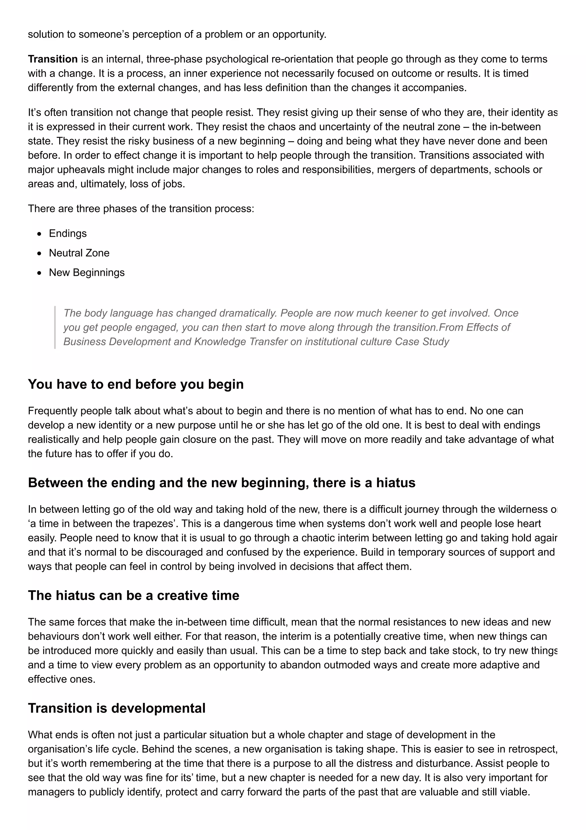 solution to someone’s perception of a problem or an opportunity.
Transition is an internal, three-phase psychological re-orientation that people go through as they come to terms
with a change. It is a process, an inner experience not necessarily focused on outcome or results. It is timed
differently from the external changes, and has less definition than the changes it accompanies.
It’s often transition not change that people resist. They resist giving up their sense of who they are, their identity as
it is expressed in their current work. They resist the chaos and uncertainty of the neutral zone – the in-between
state. They resist the risky business of a new beginning – doing and being what they have never done and been
before. In order to effect change it is important to help people through the transition. Transitions associated with
major upheavals might include major changes to roles and responsibilities, mergers of departments, schools or
areas and, ultimately, loss of jobs.
There are three phases of the transition process:
Endings
Neutral Zone
New Beginnings
The body language has changed dramatically. People are now much keener to get involved. Once
you get people engaged, you can then start to move along through the transition.From Effects of
Business Development and Knowledge Transfer on institutional culture Case Study
You have to end before you begin
Frequently people talk about what’s about to begin and there is no mention of what has to end. No one can
develop a new identity or a new purpose until he or she has let go of the old one. It is best to deal with endings
realistically and help people gain closure on the past. They will move on more readily and take advantage of what
the future has to offer if you do.
Between the ending and the new beginning, there is a hiatus
In between letting go of the old way and taking hold of the new, there is a difficult journey through the wilderness or
‘a time in between the trapezes’. This is a dangerous time when systems don’t work well and people lose heart
easily. People need to know that it is usual to go through a chaotic interim between letting go and taking hold again
and that it’s normal to be discouraged and confused by the experience. Build in temporary sources of support and
ways that people can feel in control by being involved in decisions that affect them.
The hiatus can be a creative time
The same forces that make the in-between time difficult, mean that the normal resistances to new ideas and new
behaviours don’t work well either. For that reason, the interim is a potentially creative time, when new things can
be introduced more quickly and easily than usual. This can be a time to step back and take stock, to try new things
and a time to view every problem as an opportunity to abandon outmoded ways and create more adaptive and
effective ones.
Transition is developmental
What ends is often not just a particular situation but a whole chapter and stage of development in the
organisation’s life cycle. Behind the scenes, a new organisation is taking shape. This is easier to see in retrospect,
but it’s worth remembering at the time that there is a purpose to all the distress and disturbance. Assist people to
see that the old way was fine for its’ time, but a new chapter is needed for a new day. It is also very important for
managers to publicly identify, protect and carry forward the parts of the past that are valuable and still viable.
 
