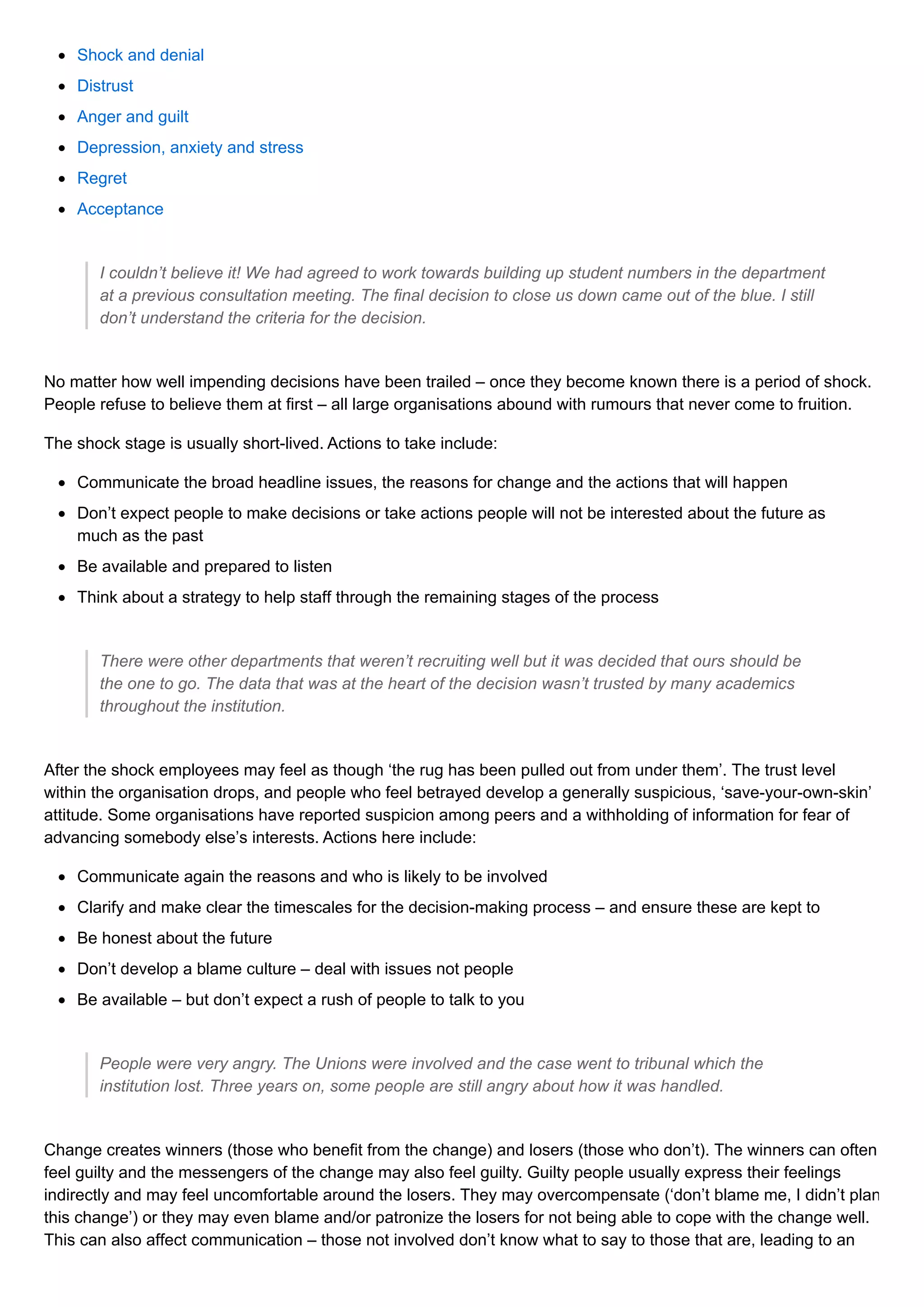 Shock and denial
Distrust
Anger and guilt
Depression, anxiety and stress
Regret
Acceptance
I couldn’t believe it! We had agreed to work towards building up student numbers in the department
at a previous consultation meeting. The final decision to close us down came out of the blue. I still
don’t understand the criteria for the decision.
No matter how well impending decisions have been trailed – once they become known there is a period of shock.
People refuse to believe them at first – all large organisations abound with rumours that never come to fruition.
The shock stage is usually short-lived. Actions to take include:
Communicate the broad headline issues, the reasons for change and the actions that will happen
Don’t expect people to make decisions or take actions people will not be interested about the future as
much as the past
Be available and prepared to listen
Think about a strategy to help staff through the remaining stages of the process
There were other departments that weren’t recruiting well but it was decided that ours should be
the one to go. The data that was at the heart of the decision wasn’t trusted by many academics
throughout the institution.
After the shock employees may feel as though ‘the rug has been pulled out from under them’. The trust level
within the organisation drops, and people who feel betrayed develop a generally suspicious, ‘save-your-own-skin’
attitude. Some organisations have reported suspicion among peers and a withholding of information for fear of
advancing somebody else’s interests. Actions here include:
Communicate again the reasons and who is likely to be involved
Clarify and make clear the timescales for the decision-making process – and ensure these are kept to
Be honest about the future
Don’t develop a blame culture – deal with issues not people
Be available – but don’t expect a rush of people to talk to you
People were very angry. The Unions were involved and the case went to tribunal which the
institution lost. Three years on, some people are still angry about how it was handled.
Change creates winners (those who benefit from the change) and losers (those who don’t). The winners can often
feel guilty and the messengers of the change may also feel guilty. Guilty people usually express their feelings
indirectly and may feel uncomfortable around the losers. They may overcompensate (‘don’t blame me, I didn’t plan
this change’) or they may even blame and/or patronize the losers for not being able to cope with the change well.
This can also affect communication – those not involved don’t know what to say to those that are, leading to an
 