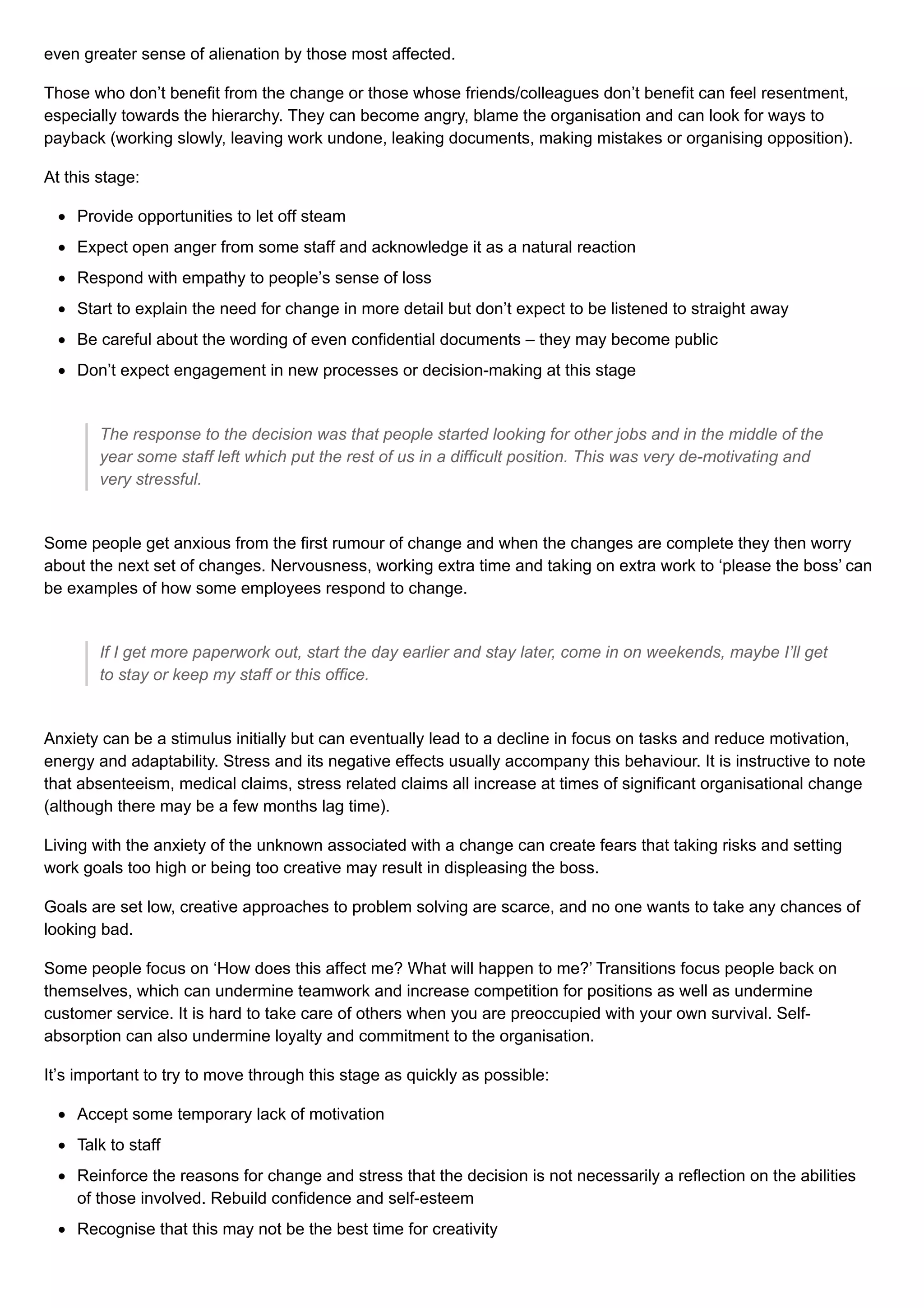 even greater sense of alienation by those most affected.
Those who don’t benefit from the change or those whose friends/colleagues don’t benefit can feel resentment,
especially towards the hierarchy. They can become angry, blame the organisation and can look for ways to
payback (working slowly, leaving work undone, leaking documents, making mistakes or organising opposition).
At this stage:
Provide opportunities to let off steam
Expect open anger from some staff and acknowledge it as a natural reaction
Respond with empathy to people’s sense of loss
Start to explain the need for change in more detail but don’t expect to be listened to straight away
Be careful about the wording of even confidential documents – they may become public
Don’t expect engagement in new processes or decision-making at this stage
The response to the decision was that people started looking for other jobs and in the middle of the
year some staff left which put the rest of us in a difficult position. This was very de-motivating and
very stressful.
Some people get anxious from the first rumour of change and when the changes are complete they then worry
about the next set of changes. Nervousness, working extra time and taking on extra work to ‘please the boss’ can
be examples of how some employees respond to change.
If I get more paperwork out, start the day earlier and stay later, come in on weekends, maybe I’ll get
to stay or keep my staff or this office.
Anxiety can be a stimulus initially but can eventually lead to a decline in focus on tasks and reduce motivation,
energy and adaptability. Stress and its negative effects usually accompany this behaviour. It is instructive to note
that absenteeism, medical claims, stress related claims all increase at times of significant organisational change
(although there may be a few months lag time).
Living with the anxiety of the unknown associated with a change can create fears that taking risks and setting
work goals too high or being too creative may result in displeasing the boss.
Goals are set low, creative approaches to problem solving are scarce, and no one wants to take any chances of
looking bad.
Some people focus on ‘How does this affect me? What will happen to me?’ Transitions focus people back on
themselves, which can undermine teamwork and increase competition for positions as well as undermine
customer service. It is hard to take care of others when you are preoccupied with your own survival. Self-
absorption can also undermine loyalty and commitment to the organisation.
It’s important to try to move through this stage as quickly as possible:
Accept some temporary lack of motivation
Talk to staff
Reinforce the reasons for change and stress that the decision is not necessarily a reflection on the abilities
of those involved. Rebuild confidence and self-esteem
Recognise that this may not be the best time for creativity
 